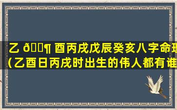 乙 🐶 酉丙戌戊辰癸亥八字命理（乙酉日丙戌时出生的伟人都有谁）